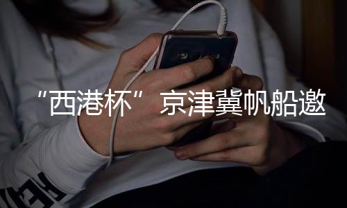 “西港杯”京津冀帆船邀请赛扬帆秦皇岛国际旅游港