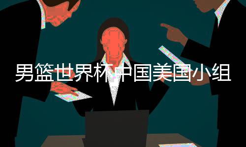 男篮世界杯中国美国小组赛赛程对阵名单 门票已被抢光