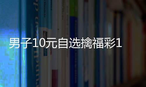 男子10元自选擒福彩1000万 一夜未眠核对上百次
