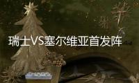瑞士VS塞尔维亚首发阵容公布:沙奇里领衔 扎卡PK马蒂奇