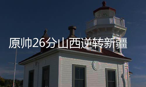 原帅26分山西逆转新疆 邹阳26+19福建胜天津