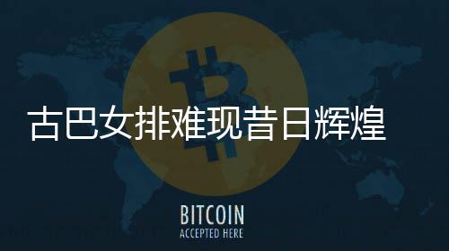 古巴女排难现昔日辉煌 所创历史至今未有球队超越