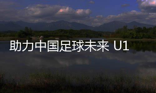 助力中国足球未来 U15国少选拔队赴英训练营