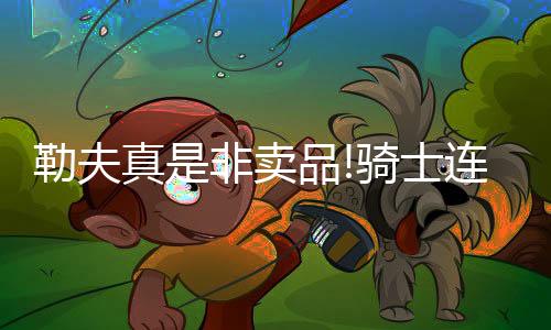 勒夫真是非卖品!骑士连拒开拓者黄蜂热火交易申请