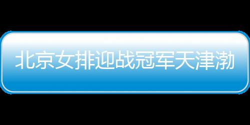 北京女排迎战冠军天津渤海银行女排 争冠悬念依旧
