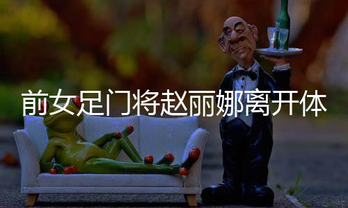 前女足门将赵丽娜离开体制自主创业：多彩 自由 重生