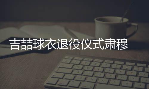 吉喆球衣退役仪式肃穆 吉喆首钢51号球衣赠与其家人