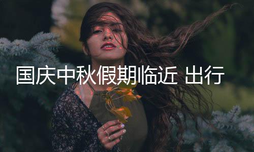 国庆中秋假期临近 出行安全提示请查收