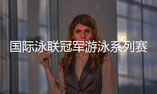 国际泳联冠军游泳系列赛深圳站 孙杨将参加两项比赛