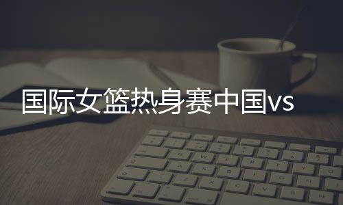 国际女篮热身赛中国vs澳大利亚首发阵容名单、直播时间地址