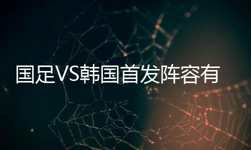 国足VS韩国首发阵容有变 国足vs韩国比赛时间直播地址视频入口
