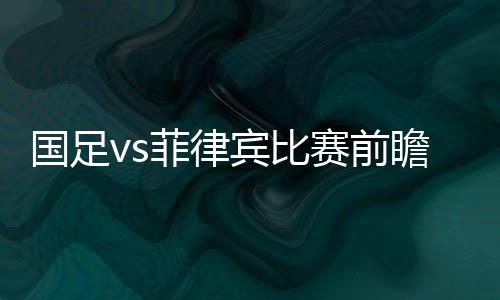 国足vs菲律宾比赛前瞻预测：“矛盾对决”或成最大看点