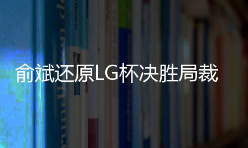 俞斌还原LG杯决胜局裁判介入始末 中国队决定退赛