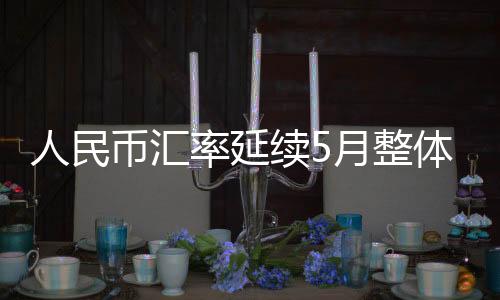 人民币汇率延续5月整体节奏继续攀升  离岸汇率突破6.8关口