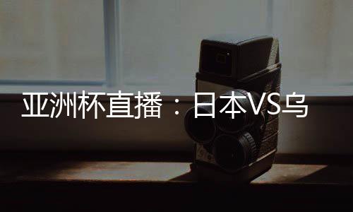 亚洲杯直播：日本VS乌兹别克在线看 CCTV5体育频道地址