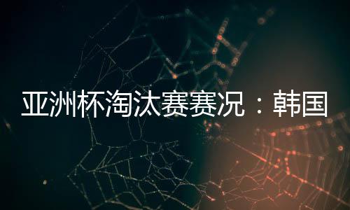 亚洲杯淘汰赛赛况：韩国加时2