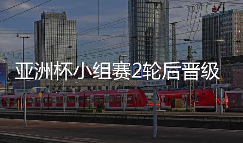 亚洲杯小组赛2轮后晋级球队 国足对阵韩国里皮策略