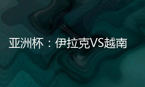 亚洲杯:伊拉克VS越南比赛前瞻及胜负预测 附观看地址