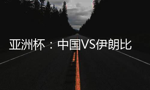 亚洲杯：中国VS伊朗比赛直播 CCTV5体育频道在线观看