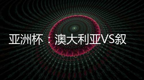 亚洲杯：澳大利亚VS叙利亚比赛结果预测 前瞻实力分析