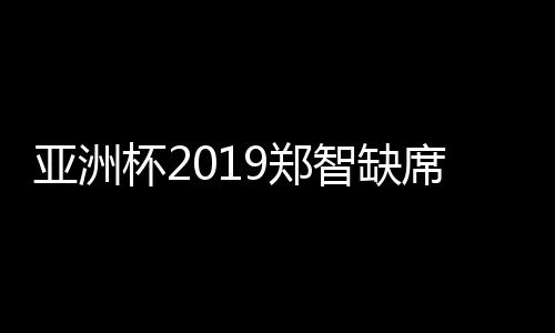亚洲杯2019郑智缺席应对方法 里皮谈国足征战目标