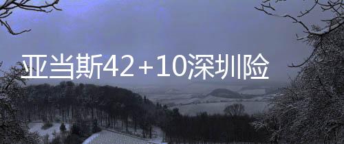 亚当斯42+10深圳险胜送吉林4连败 浙江胜天津
