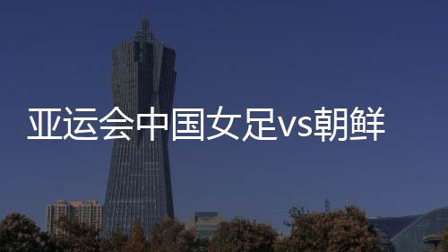 亚运会中国女足vs朝鲜比赛看点分析 能否报一箭之仇？