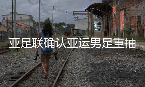 亚足联确认亚运男足重抽签 国奥上签分组再生变数