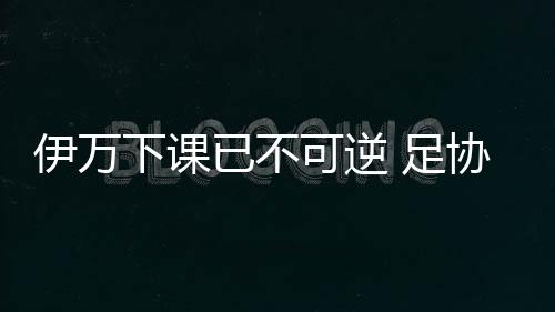 伊万下课已不可逆 足协单方面解约无需支付赔偿金