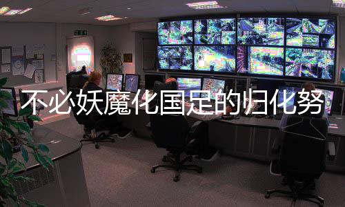 不必妖魔化国足的归化努力