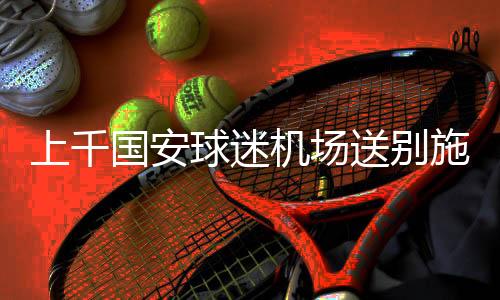 上千国安球迷机场送别施密特 符宾流泪与施密特拥抱