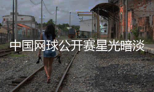 中国网球公开赛星光暗淡 巨星接连退赛名将状态欠佳