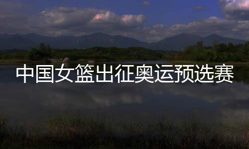 中国女篮出征奥运预选赛 大年初一对阵法国队