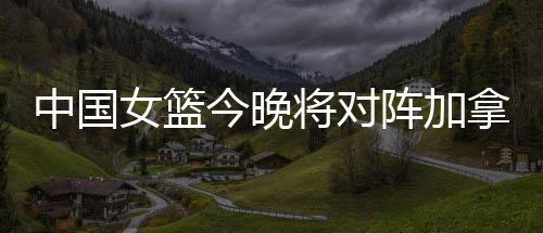 中国女篮今晚将对阵加拿大 势必是一场苦战