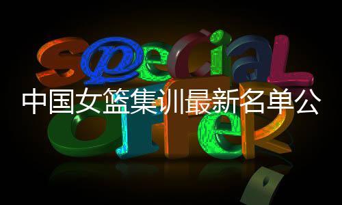 中国女篮集训最新名单公布 努力备战2019年女篮亚洲杯