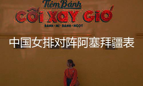 中国女排对阵阿塞拜疆表现获赞 下场盼努力冲击生死战