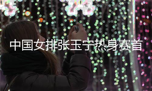 中国女排张玉宁热身赛首发登场 海牙1