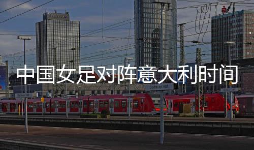 中国女足对阵意大利时间+直播视频入口地址 比赛分析前瞻