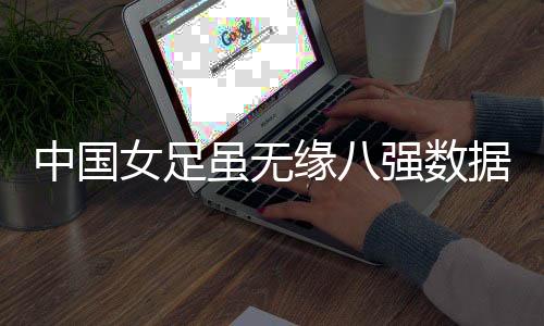 中国女足虽无缘八强数据却优于意大利 比赛表现没有输