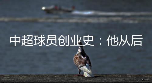 中超球员创业史：他从后厨小工做到集团老总