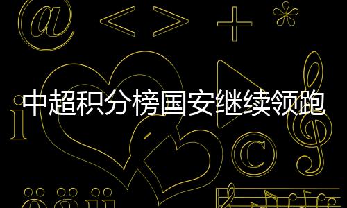 中超积分榜国安继续领跑 第17轮比赛4:1逆转胜重庆斯威