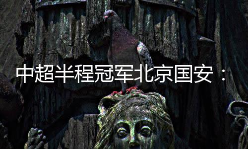 中超半程冠军北京国安：现在的排名什么都不代表