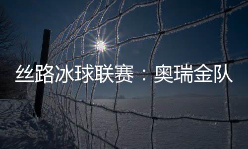 丝路冰球联赛：奥瑞金队1：3输俄罗斯秋明红宝石队