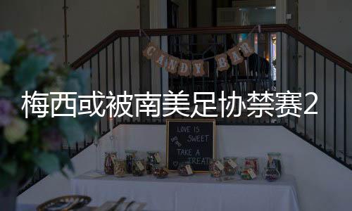 梅西或被南美足协禁赛2年原因：拒绝颁奖曝光足协内幕