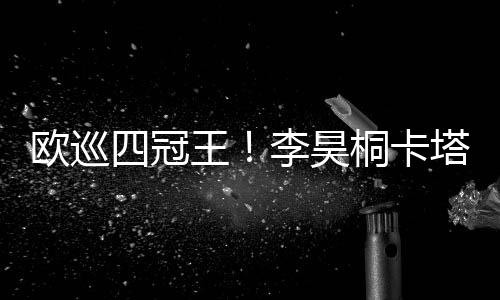 欧巡四冠王!李昊桐卡塔尔大师赛推鸟绝杀夺冠
