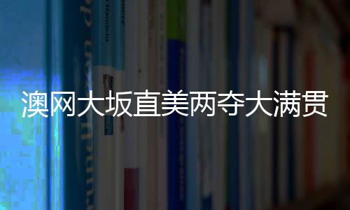 澳网大坂直美两夺大满贯追平李娜 成亚洲首位世界第一