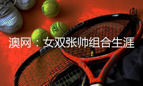 澳网：女双张帅组合生涯首夺大满贯冠军 比分2：0夺冠