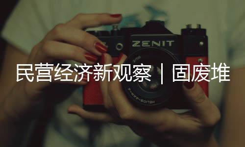 民营经济新观察|固废堆里掘财富 粉煤灰“烧”出新产业