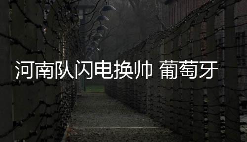 河南队闪电换帅 葡萄牙新帅救火会否水土不服？