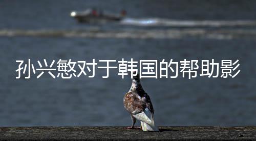 孙兴慜对于韩国的帮助影响 过于依赖造成其他球员迷失